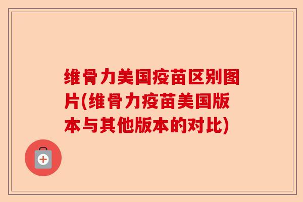 维骨力美国疫苗区别图片(维骨力疫苗美国版本与其他版本的对比) 维骨力美国疫苗区别图片(维骨力疫苗美国版本与其他版本的对比)