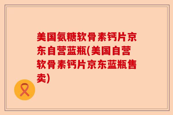 美国氨糖软骨素钙片京东自营蓝瓶(美国自营软骨素钙片京东蓝瓶售卖)
