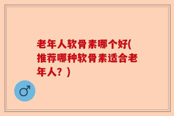 老年人软骨素哪个好(推荐哪种软骨素适合老年人？)