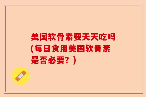 美国软骨素要天天吃吗(每日食用美国软骨素是否必要？)