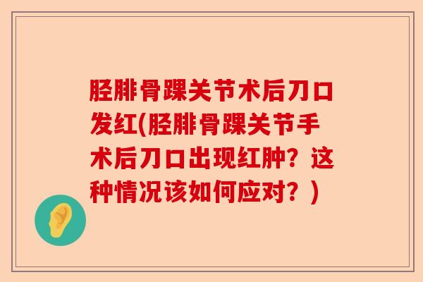 胫腓骨踝关节术后刀口发红(胫腓骨踝关节手术后刀口出现红肿？这种情况该如何应对？)