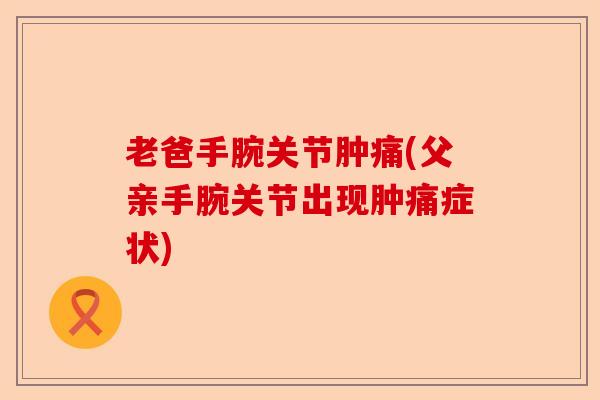 老爸手腕关节肿痛(父亲手腕关节出现肿痛症状)