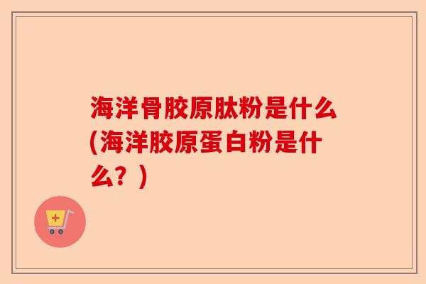 海洋骨胶原肽粉是什么(海洋胶原蛋白粉是什么？)