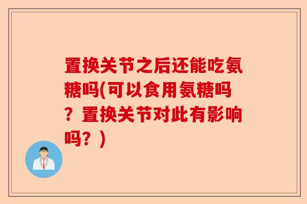 置换关节之后还能吃氨糖吗(可以食用氨糖吗？置换关节对此有影响吗？)