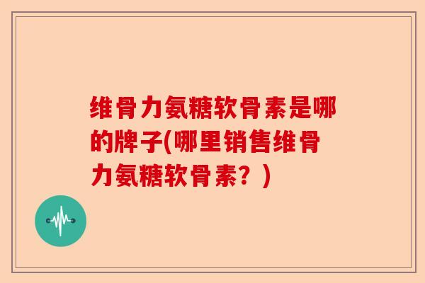 维骨力氨糖软骨素是哪的牌子(哪里销售维骨力氨糖软骨素？)