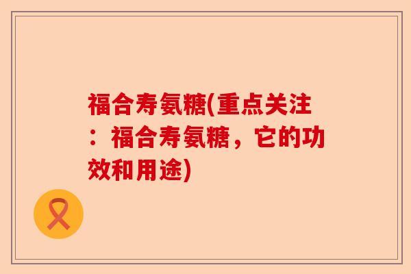 福合寿氨糖(重点关注：福合寿氨糖，它的功效和用途)