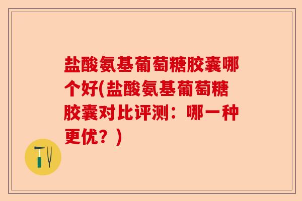 盐酸氨基葡萄糖胶囊哪个好(盐酸氨基葡萄糖胶囊对比评测：哪一种更优？)