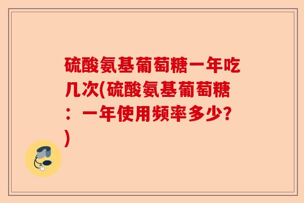 硫酸氨基葡萄糖一年吃几次(硫酸氨基葡萄糖：一年使用频率多少？)