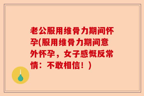 老公服用维骨力期间怀孕(服用维骨力期间意外怀孕，女子感慨反常情：不敢相信！)