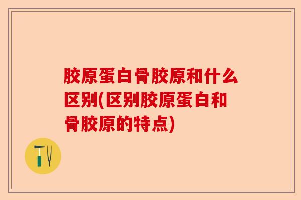 胶原蛋白骨胶原和什么区别(区别胶原蛋白和骨胶原的特点)