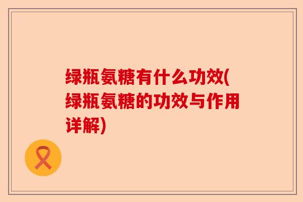绿瓶氨糖有什么功效(绿瓶氨糖的功效与作用详解)
