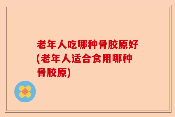 老年人吃哪种骨胶原好(老年人适合食用哪种骨胶原)