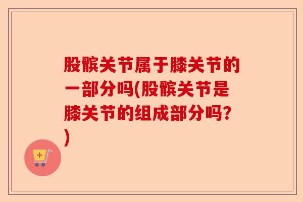 股髌关节属于膝关节的一部分吗(股髌关节是膝关节的组成部分吗？)