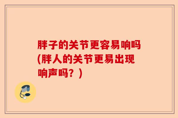胖子的关节更容易响吗(胖人的关节更易出现响声吗？)