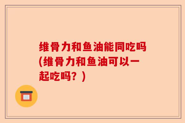 维骨力和鱼油能同吃吗(维骨力和鱼油可以一起吃吗？)