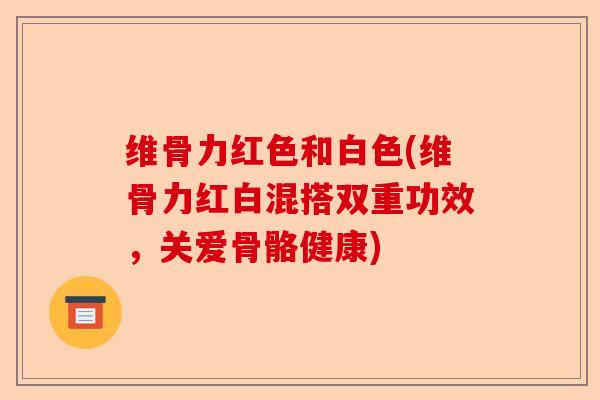 维骨力红色和白色(维骨力红白混搭双重功效，关爱骨骼健康)