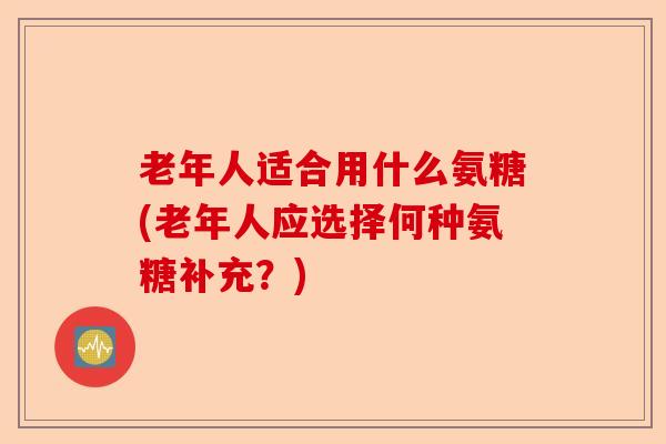 老年人适合用什么氨糖(老年人应选择何种氨糖补充？)