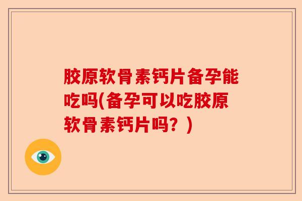 胶原软骨素钙片备孕能吃吗(备孕可以吃胶原软骨素钙片吗？)