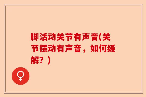 脚活动关节有声音(关节摆动有声音，如何缓解？)