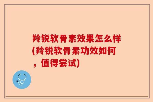 羚锐软骨素效果怎么样(羚锐软骨素功效如何，值得尝试)