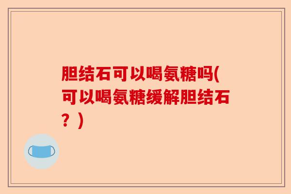 胆结石可以喝氨糖吗(可以喝氨糖缓解胆结石？)