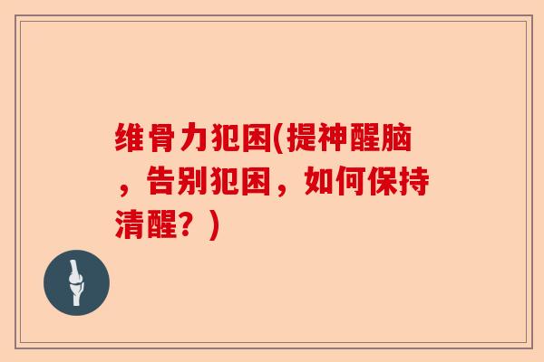 维骨力犯困(提神醒脑，告别犯困，如何保持清醒？)