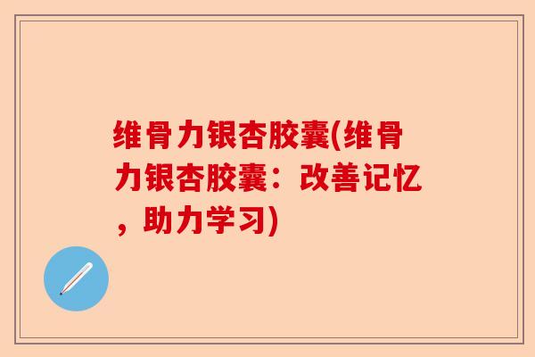 维骨力银杏胶囊(维骨力银杏胶囊：改善记忆，助力学习)
