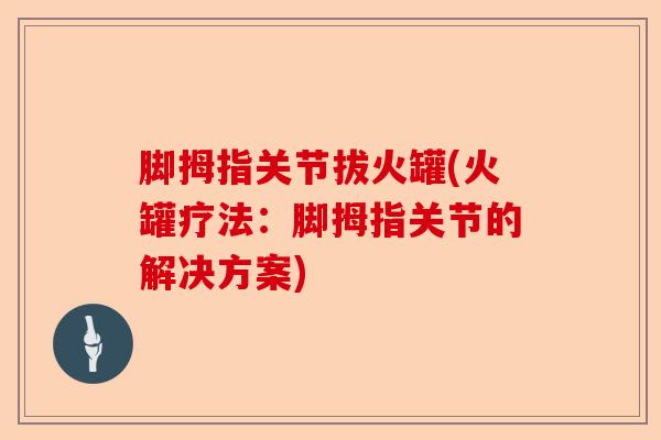 脚拇指关节拔火罐(火罐疗法：脚拇指关节的解决方案)