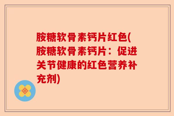 胺糖软骨素钙片红色(胺糖软骨素钙片：促进关节健康的红色营养补充剂)