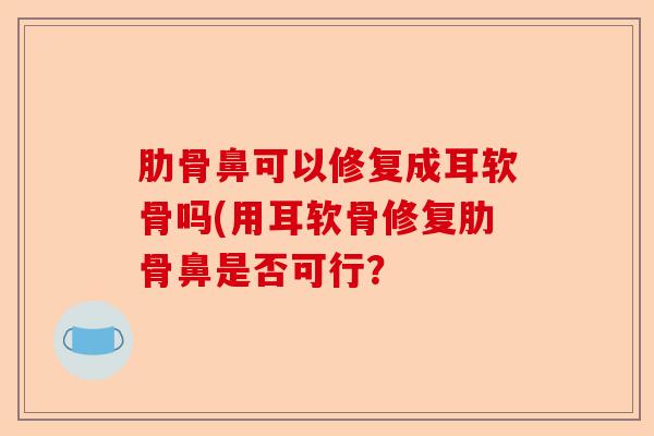 肋骨鼻可以修复成耳软骨吗(用耳软骨修复肋骨鼻是否可行？