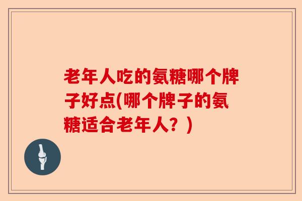 老年人吃的氨糖哪个牌子好点(哪个牌子的氨糖适合老年人？)
