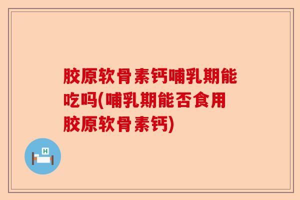 胶原软骨素钙哺乳期能吃吗(哺乳期能否食用胶原软骨素钙)