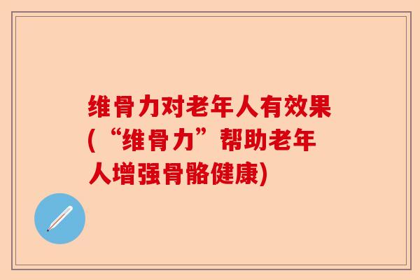 维骨力对老年人有效果(“维骨力”帮助老年人增强骨骼健康)