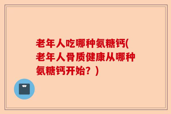 老年人吃哪种氨糖钙(老年人骨质健康从哪种氨糖钙开始？)