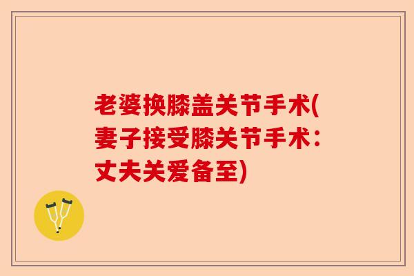 老婆换膝盖关节手术(妻子接受膝关节手术：丈夫关爱备至)