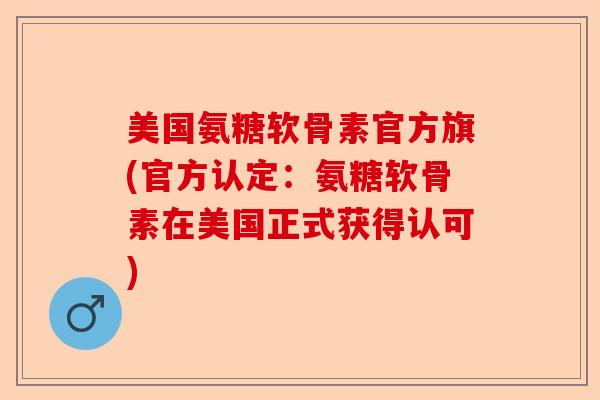 美国氨糖软骨素官方旗(官方认定：氨糖软骨素在美国正式获得认可)
