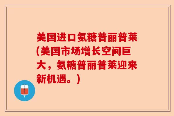 美国进口氨糖普丽普莱(美国市场增长空间巨大，氨糖普丽普莱迎来新机遇。)