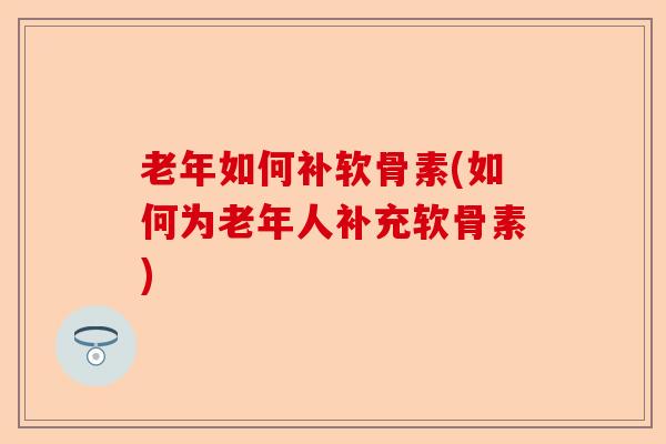 老年如何补软骨素(如何为老年人补充软骨素)