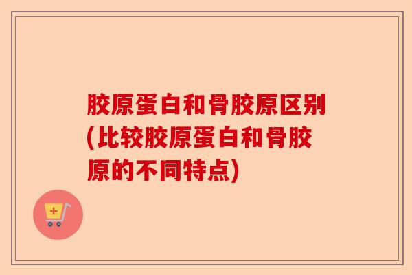 胶原蛋白和骨胶原区别(比较胶原蛋白和骨胶原的不同特点)