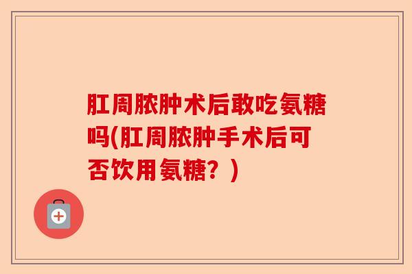 肛周脓肿术后敢吃氨糖吗(肛周脓肿手术后可否饮用氨糖？)