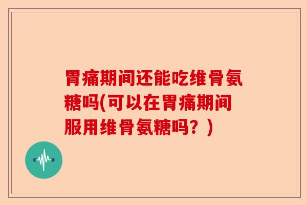 胃痛期间还能吃维骨氨糖吗(可以在胃痛期间服用维骨氨糖吗？)