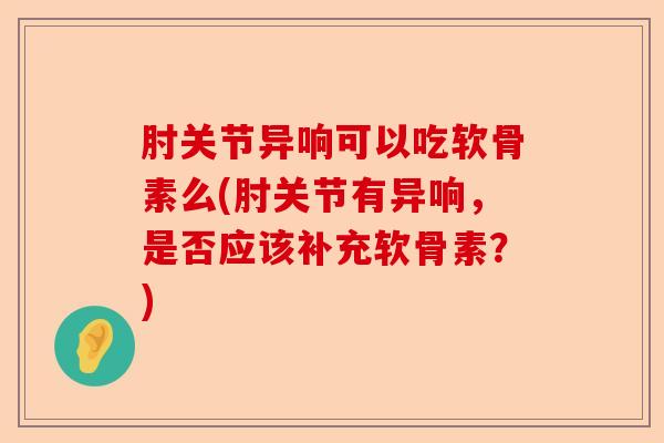 肘关节异响可以吃软骨素么(肘关节有异响，是否应该补充软骨素？)
