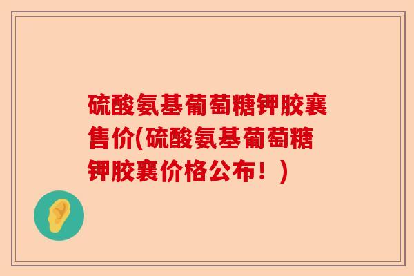 硫酸氨基葡萄糖钾胶襄售价(硫酸氨基葡萄糖钾胶襄价格公布！)