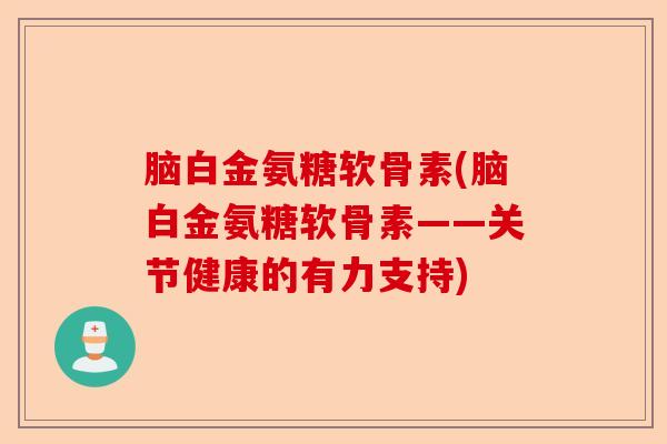 脑白金氨糖软骨素(脑白金氨糖软骨素——关节健康的有力支持)