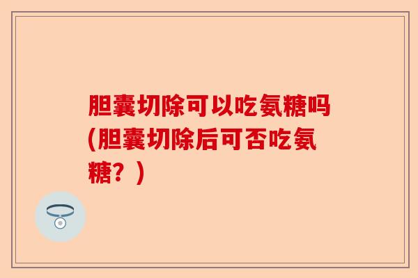 胆囊切除可以吃氨糖吗(胆囊切除后可否吃氨糖？)