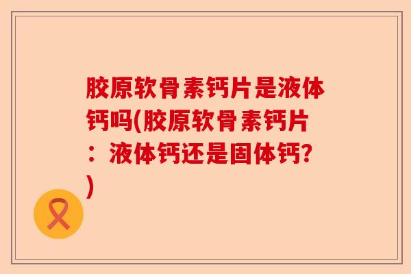 胶原软骨素钙片是液体钙吗(胶原软骨素钙片：液体钙还是固体钙？)