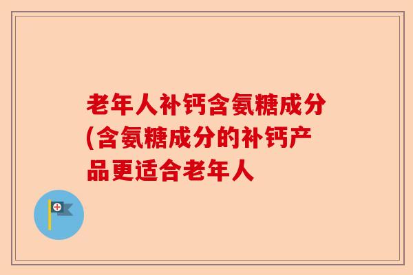 老年人补钙含氨糖成分(含氨糖成分的补钙产品更适合老年人