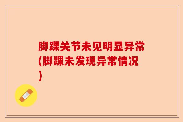 脚踝关节未见明显异常(脚踝未发现异常情况) 脚踝关节未见明显异常(脚踝未发现异常情况)