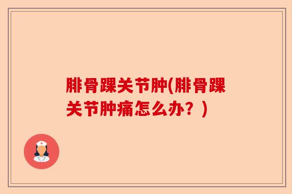 腓骨踝关节肿(腓骨踝关节肿痛怎么办？)