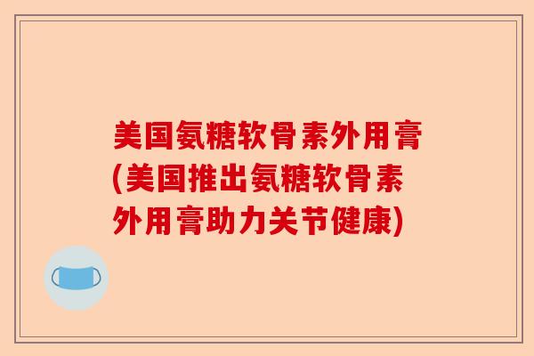 美国氨糖软骨素外用膏(美国推出氨糖软骨素外用膏助力关节健康)